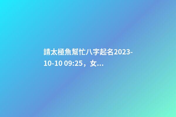 請太極魚幫忙八字起名2023-10-10 09:25，女寶寶